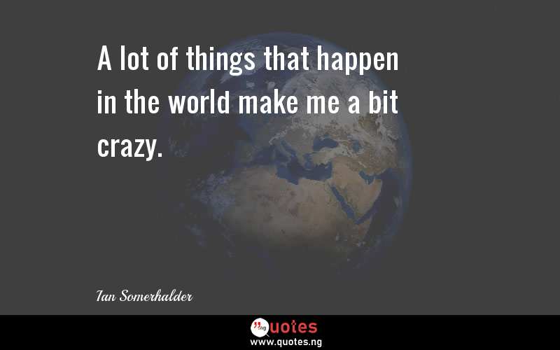 A lot of things that happen in the world make me a bit crazy.