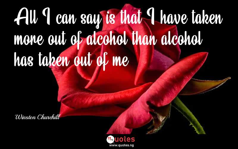 All I can say is that I have taken more out of alcohol than alcohol has taken out of me - Winston Churchill  Quotes