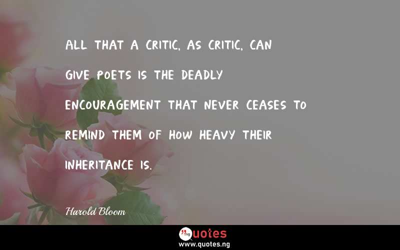 All that a critic, as critic, can give poets is the deadly encouragement that never ceases to remind them of how heavy their inheritance is.