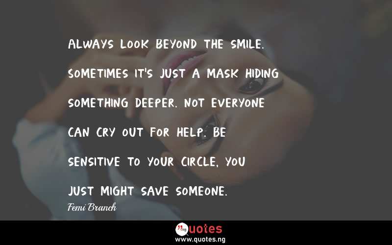 Always look beyond the smile. Sometimes it's just a mask hiding something deeper. Not everyone can cry out for help. Be sensitive to your circle, you just might save someone.