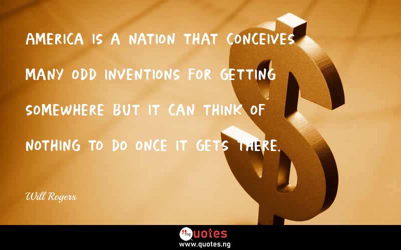 America is a nation that conceives many odd inventions for getting somewhere but it can think of nothing to do once it gets there.