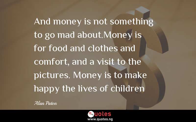 And money is not something to go mad about.Money is for food and clothes and comfort, and a visit to the pictures. Money is to make happy the lives of children