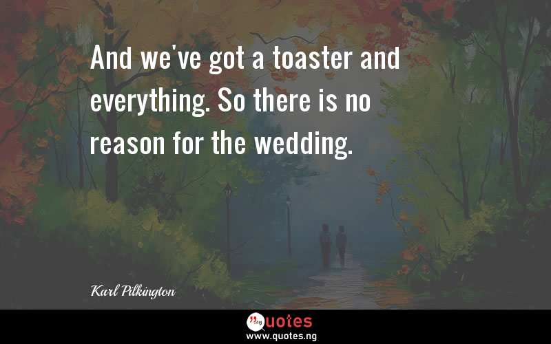 And we've got a toaster and everything. So there is no reason for the wedding.