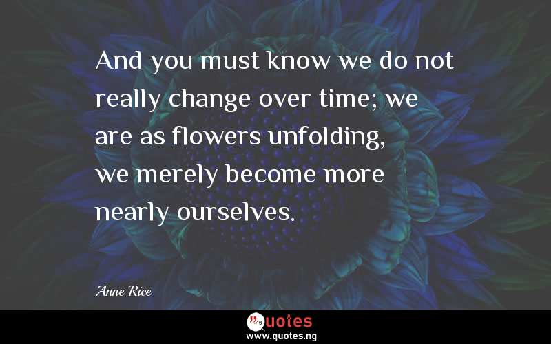 And you must know we do not really change over time; we are as flowers unfolding, we merely become more nearly ourselves.