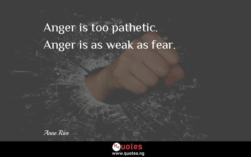 Anger is too pathetic. Anger is as weak as fear.