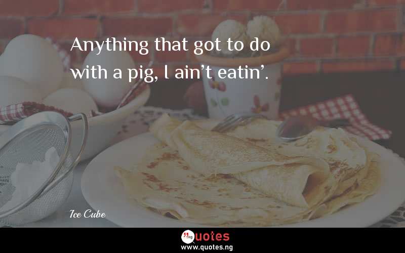 Anything that got to do with a pig, I ain't eatin'.