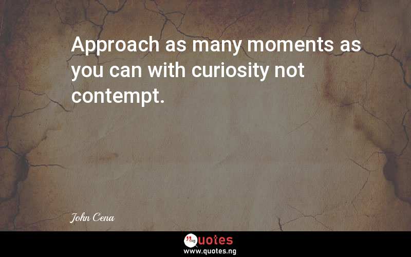 Approach as many moments as you can with curiosity not contempt.