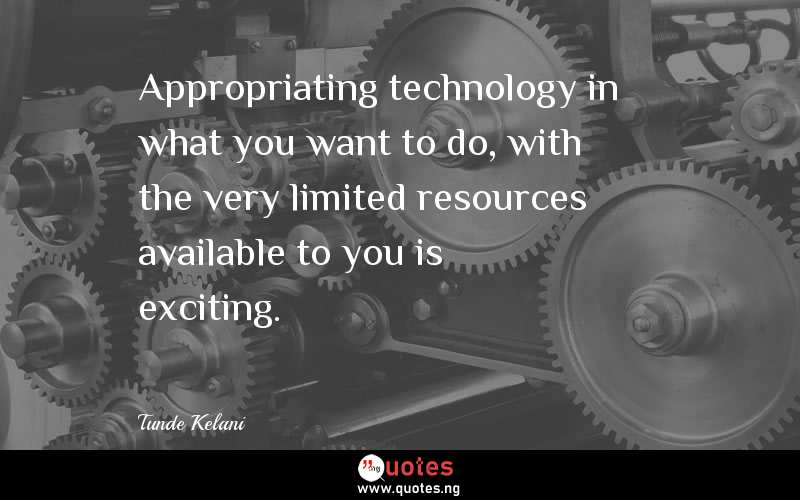 Appropriating technology in what you want to do, with the very limited resources available to you is exciting.