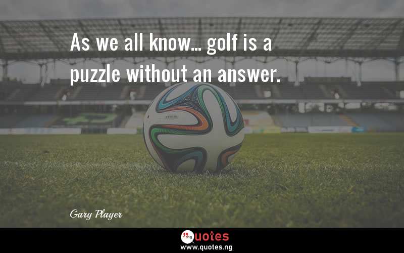 As we all know... golf is a puzzle without an answer.