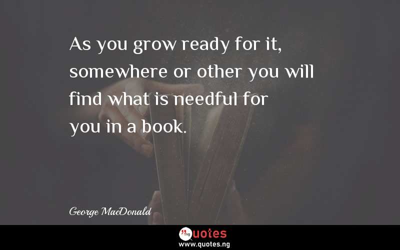 As you grow ready for it, somewhere or other you will find what is needful for you in a book. - George MacDonald  Quotes