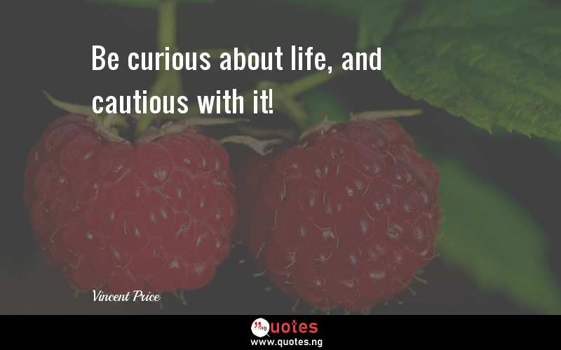Be curious about life, and cautious with it!