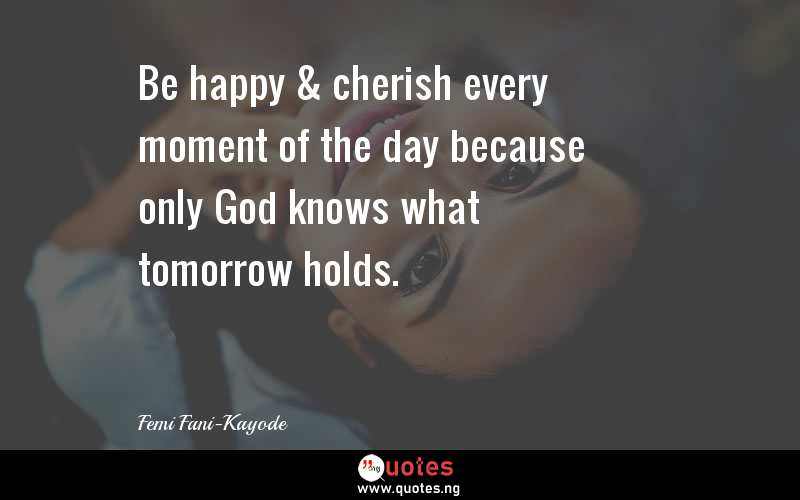 Be happy & cherish every moment of the day because only God knows what tomorrow holds.