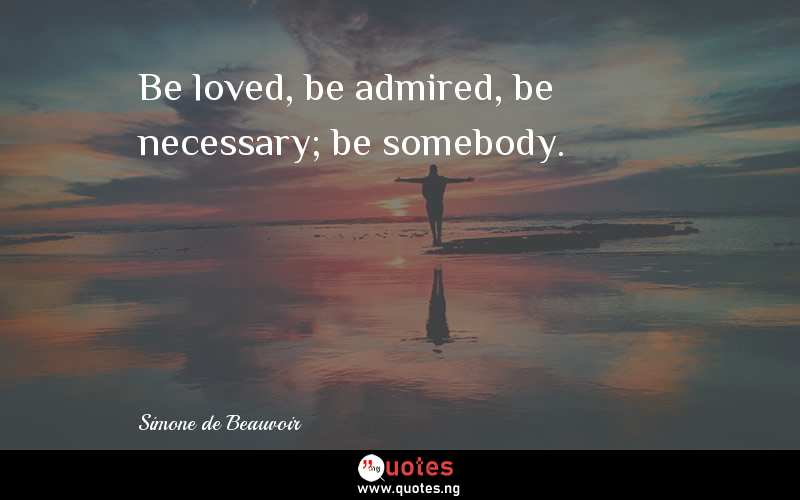 Be loved, be admired, be necessary; be somebody.