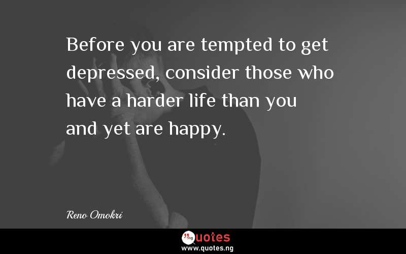 Before you are tempted to get depressed, consider those who have a harder life than you and yet are happy.