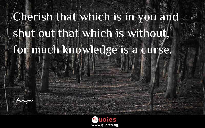 Cherish that which is in you and shut out that which is without, for much knowledge is a curse. - Zhuangzi  Quotes