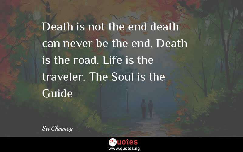 Death is not the end death can never be the end. Death is the road. Life is the traveler. The Soul is the Guide