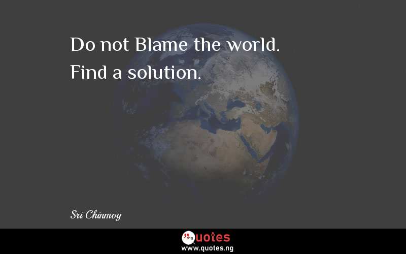 Do not Blame the world. Find a solution.