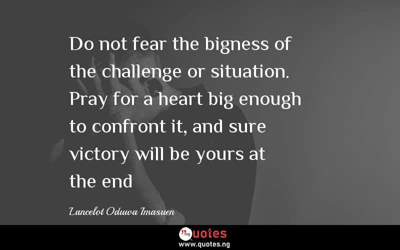 Do not fear the bigness of the challenge or situation. Pray for a heart big enough to confront it, and sure victory will be yours at the end…