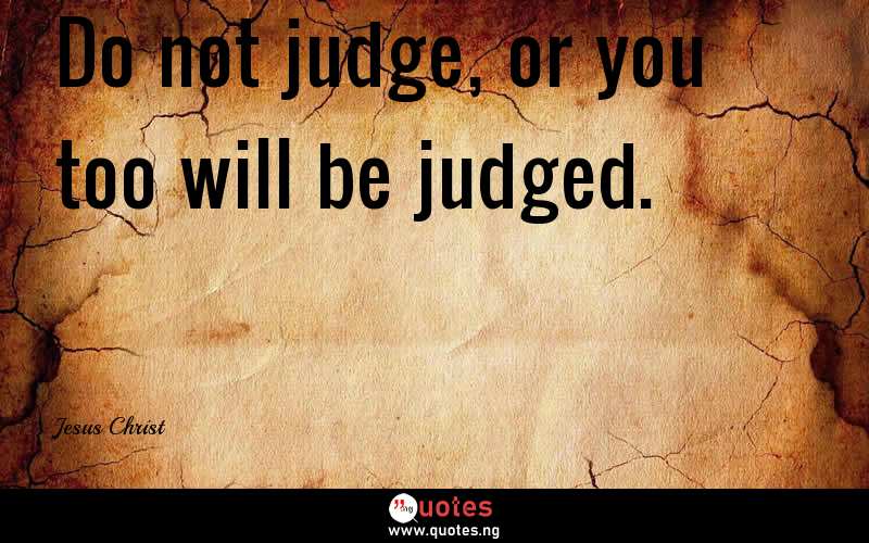 Do not judge, or you too will be judged.