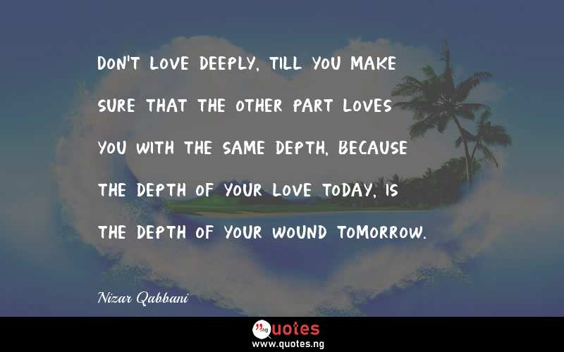 Don't love deeply, till you make sure that the other part loves you with the same depth, because the depth of your love today, is the depth of your wound tomorrow.