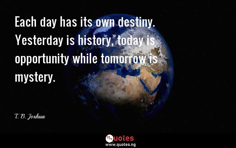 Each day has its own destiny. Yesterday is history, today is opportunity while tomorrow is mystery.