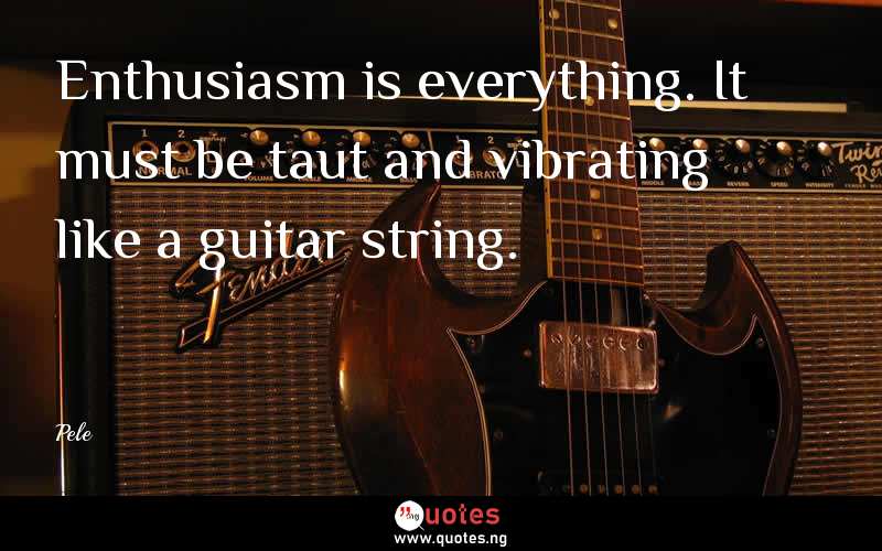 Enthusiasm is everything. It must be taut and vibrating like a guitar string.