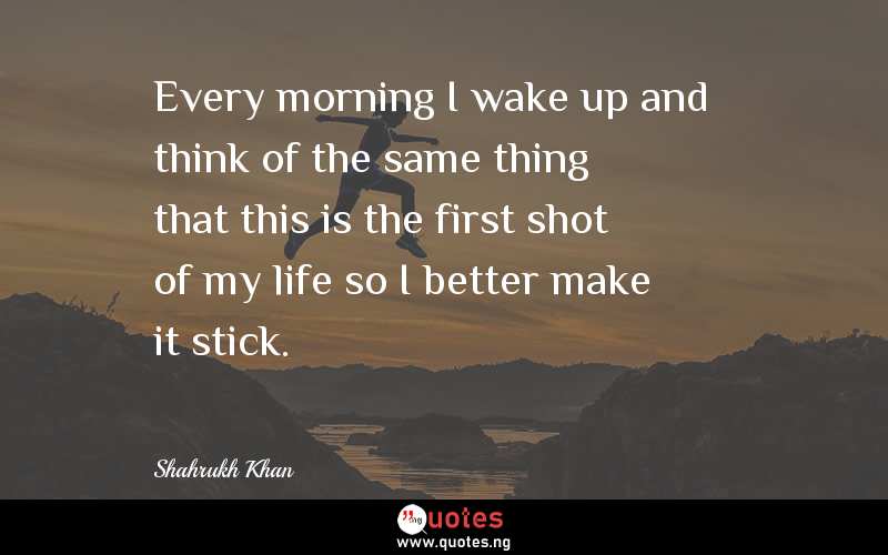 Every morning I wake up and think of the same thing that this is the first shot of my life so I better make it stick.