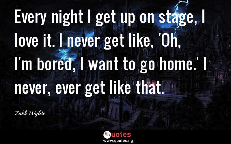 Every night I get up on stage, I love it. I never get like, 'Oh, I'm bored, I want to go home.' I never, ever get like that.