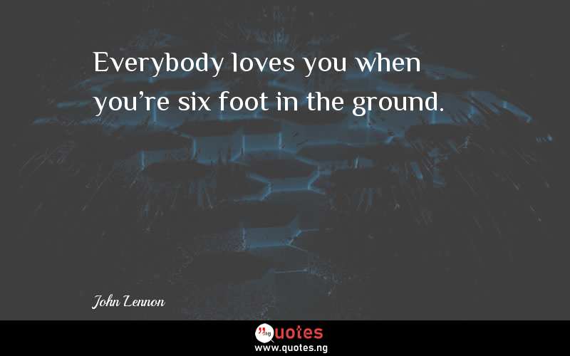 Everybody loves you when you're six foot in the ground.