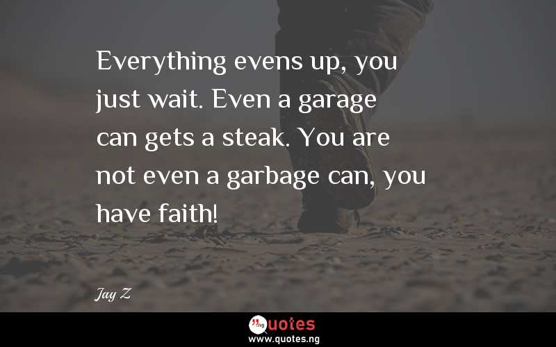 Everything evens up, you just wait. Even a garage can gets a steak. You are not even a garbage can, you have faith!