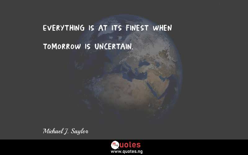 Everything is at its finest when tomorrow is uncertain.