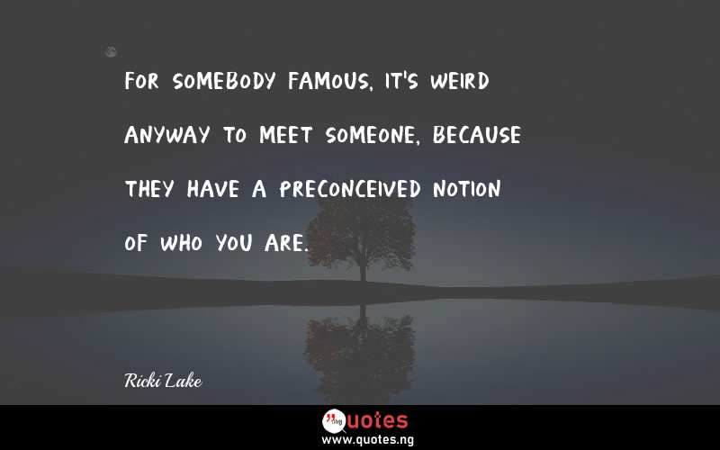 For somebody famous, it's weird anyway to meet someone, because they have a preconceived notion of who you are.