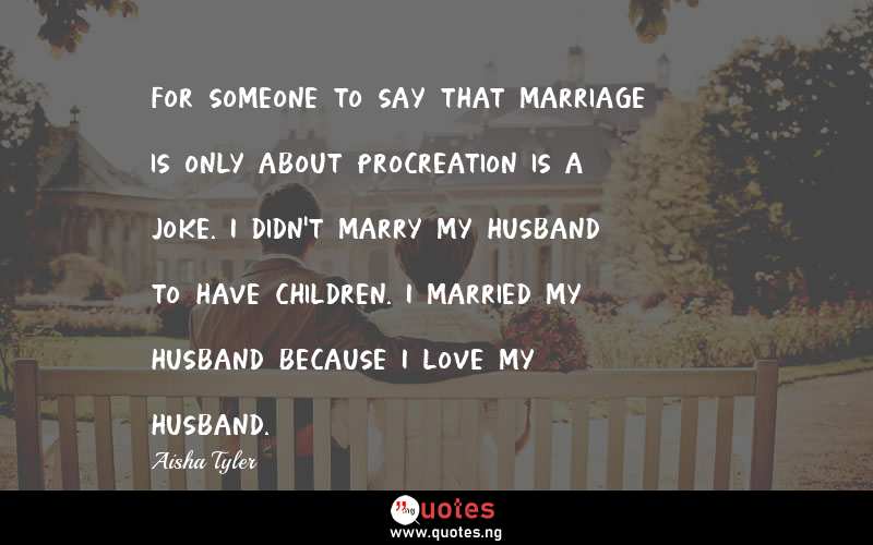 For someone to say that marriage is only about procreation is a joke. I didn't marry my husband to have children. I married my husband because I love my husband. 