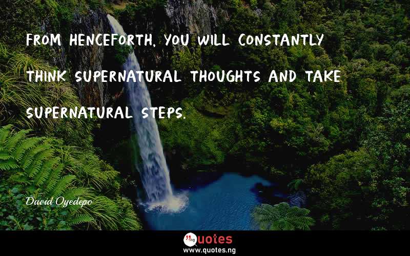 From henceforth, you will constantly think supernatural thoughts and take supernatural steps.