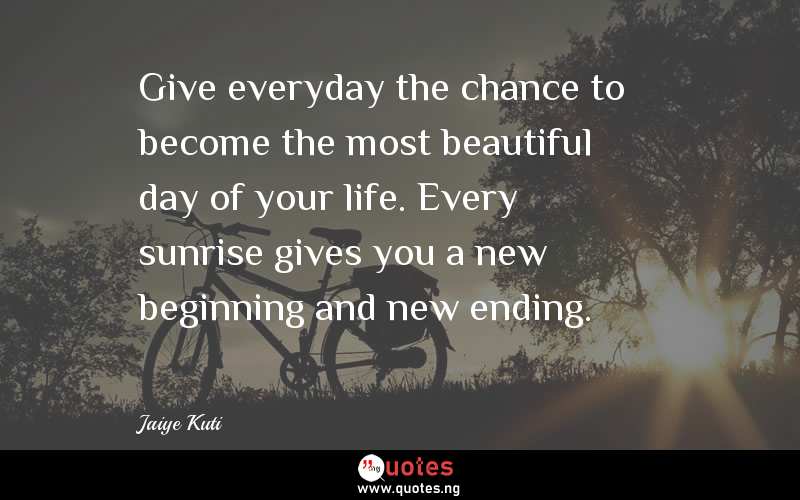 Give everyday the chance to become the most beautiful day of your life. Every sunrise gives you a new beginning and new ending.