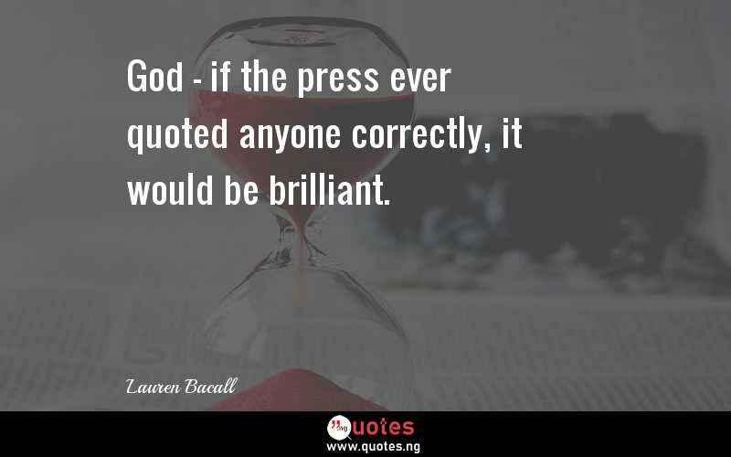 God - if the press ever quoted anyone correctly, it would be brilliant.