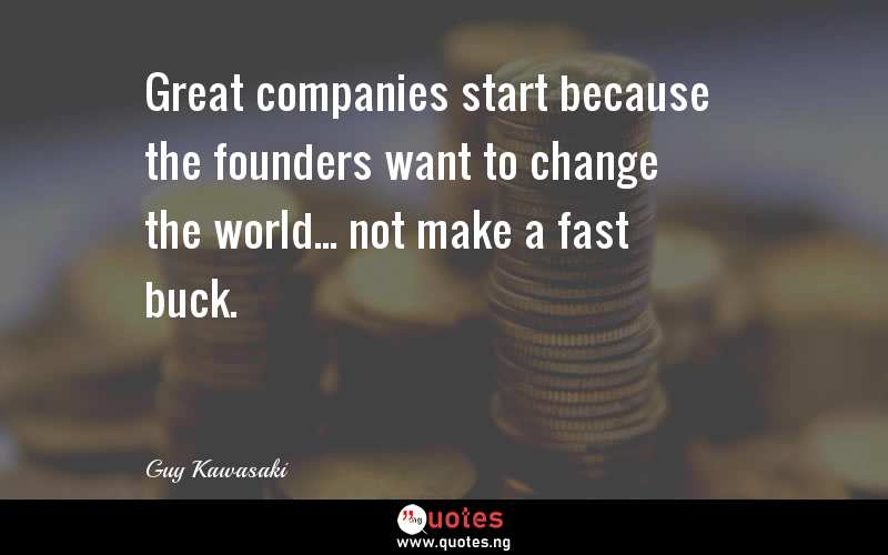 Great companies start because the founders want to change the world... not make a fast buck.