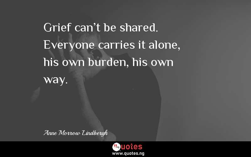 Grief can't be shared. Everyone carries it alone, his own burden, his own way.