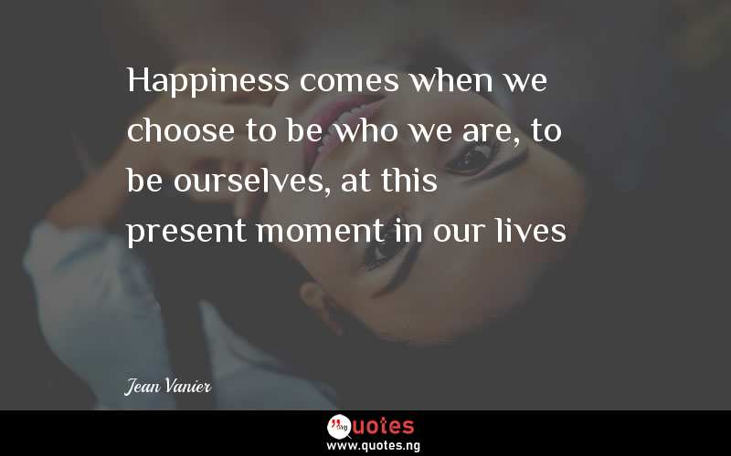 Happiness comes when we choose to be who we are, to be ourselves, at this present moment in our lives