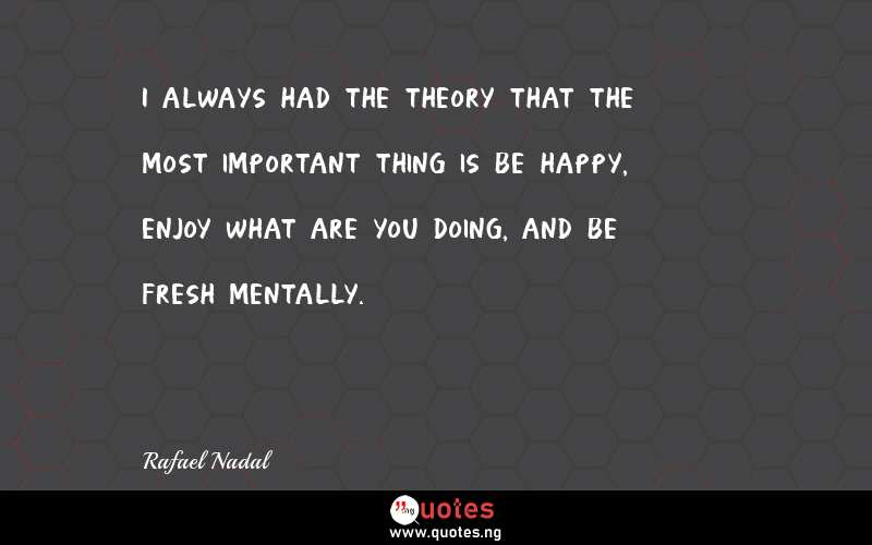 I always had the theory that the most important thing is be happy, enjoy what are you doing, and be fresh mentally.