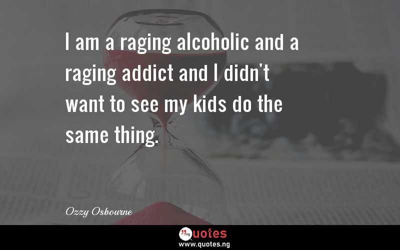 I am a raging alcoholic and a raging addict and I didn't want to see my kids do the same thing.