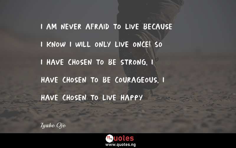 I am never afraid to live because I know I will only live once! So I have chosen to be strong, I have chosen to be courageous, I have chosen to live happy…