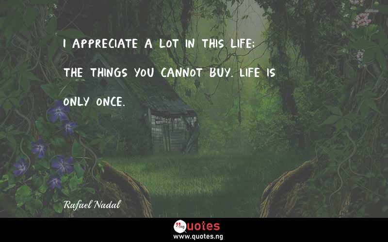 I appreciate a lot in this life; the things you cannot buy. Life is only once.