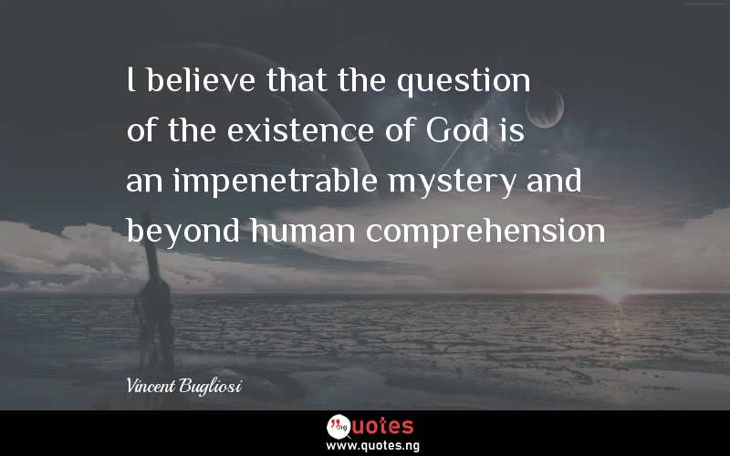 I believe that the question of the existence of God is an impenetrable mystery and beyond human comprehension