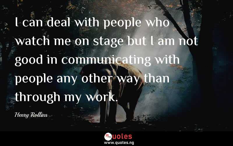 I can deal with people who watch me on stage but I am not good in communicating with people any other way than through my work. 