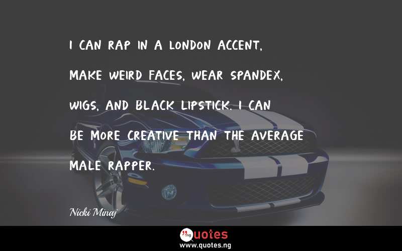 I can rap in a London accent, make weird faces, wear spandex, wigs, and black lipstick. I can be more creative than the average male rapper.
