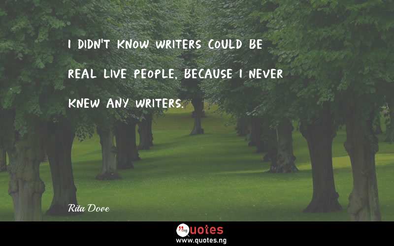 I didn't know writers could be real live people, because I never knew any writers.