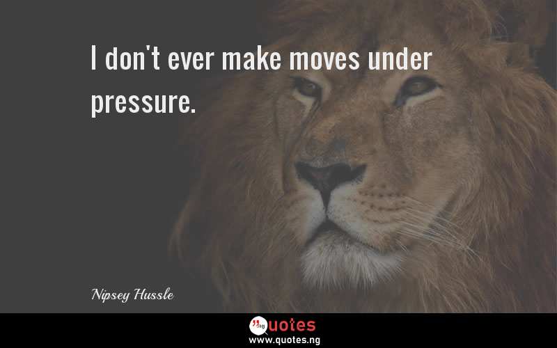 I don't ever make moves under pressure.