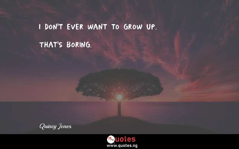 I don't ever want to grow up. That's boring.