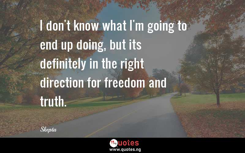 I don't know what I'm going to end up doing, but its definitely in the right direction for freedom and truth.